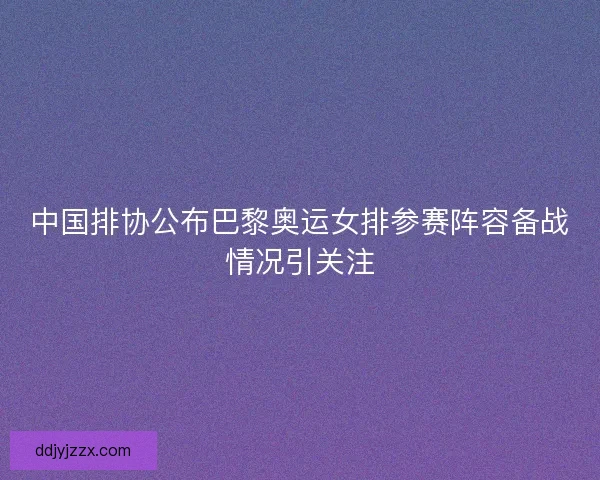 中国排协公布巴黎奥运女排参赛阵容备战情况引关注