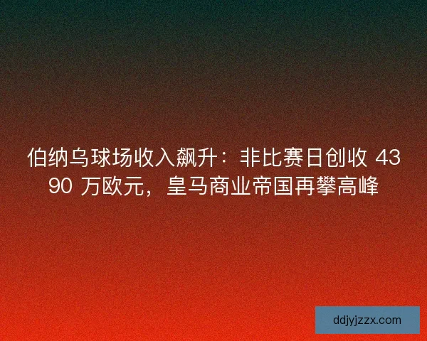 伯纳乌球场收入飙升：非比赛日创收 4390 万欧元，皇马商业帝国再攀高峰