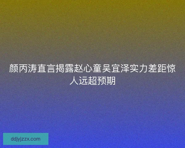 颜丙涛直言揭露赵心童吴宜泽实力差距惊人远超预期