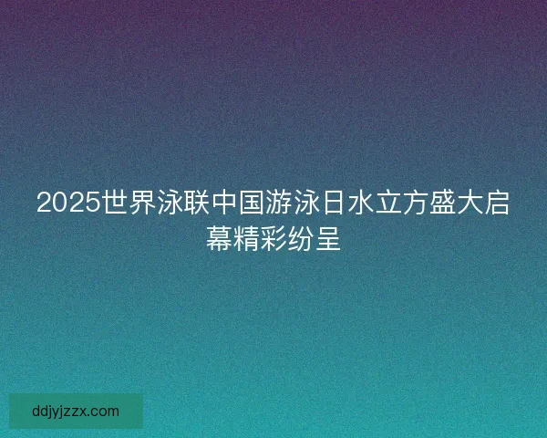 2025世界泳联中国游泳日水立方盛大启幕精彩纷呈