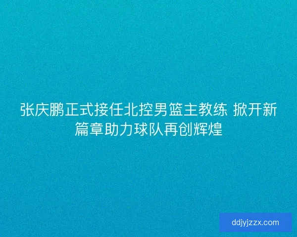 张庆鹏正式接任北控男篮主教练 掀开新篇章助力球队再创辉煌