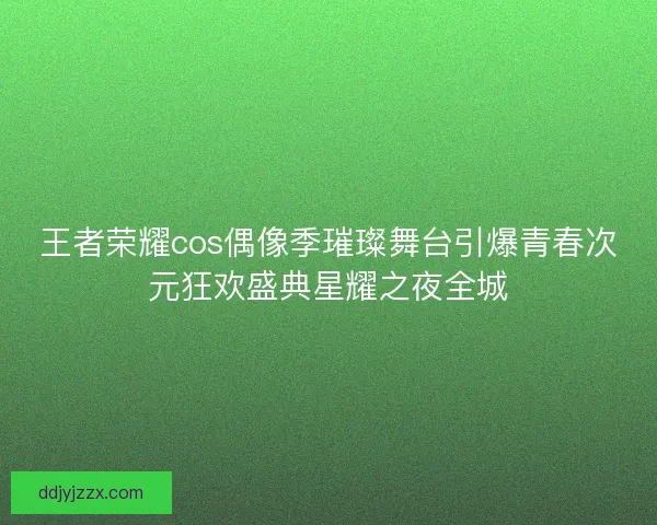 王者荣耀cos偶像季璀璨舞台引爆青春次元狂欢盛典星耀之夜全城