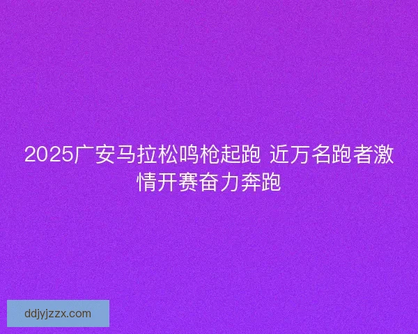 2025广安马拉松鸣枪起跑 近万名跑者激情开赛奋力奔跑
