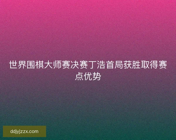 世界围棋大师赛决赛丁浩首局获胜取得赛点优势