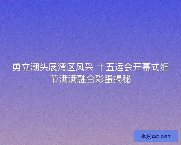 勇立潮头展湾区风采 十五运会开幕式细节满满融合彩蛋揭秘