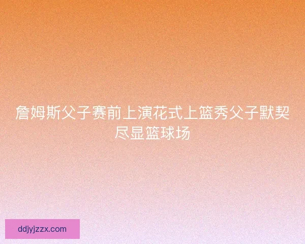 詹姆斯父子赛前上演花式上篮秀父子默契尽显篮球场