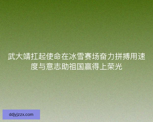 武大靖扛起使命在冰雪赛场奋力拼搏用速度与意志助祖国赢得上荣光